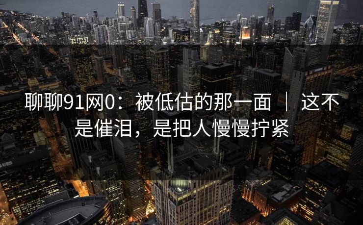 聊聊91网0：被低估的那一面 ｜ 这不是催泪，是把人慢慢拧紧-第1张图片-蘑菇视频ios - 苹果用户专属高清APP