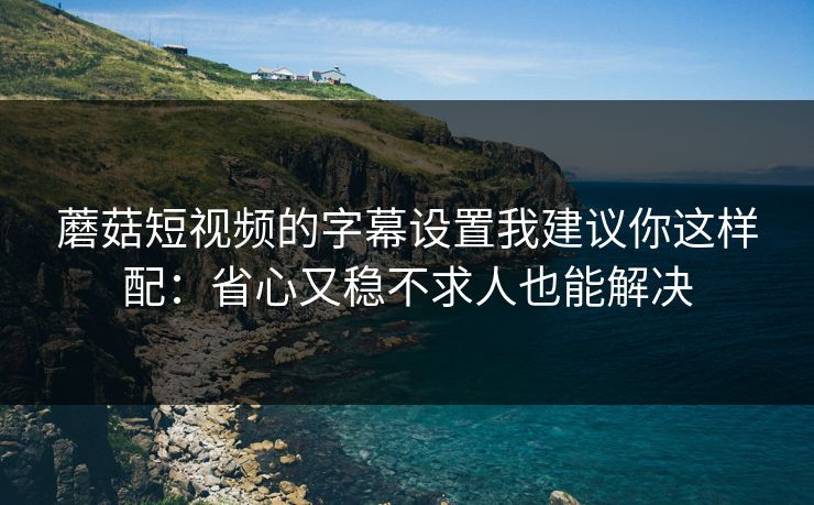 蘑菇短视频的字幕设置我建议你这样配：省心又稳不求人也能解决-第1张图片-蘑菇视频ios - 苹果用户专属高清APP