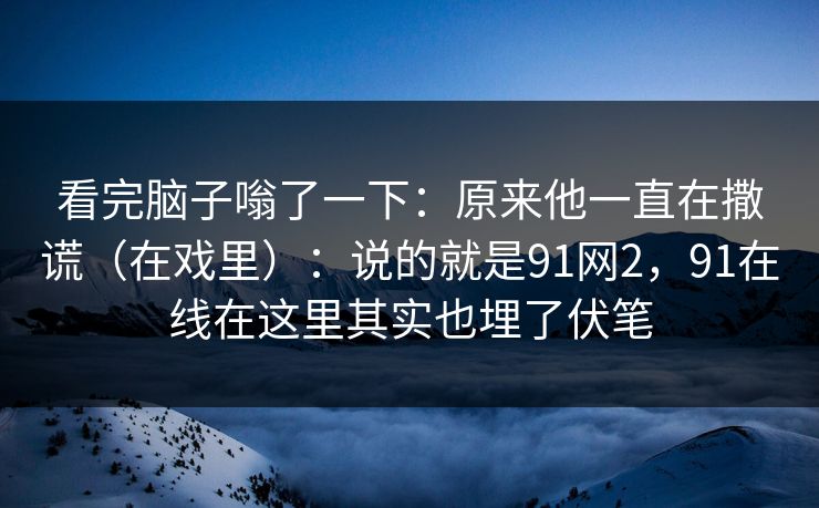 看完脑子嗡了一下:原来他一直在撒谎(在戏里):说的就是91网2,91在线在这里其实也埋了伏笔-第1张图片-蘑菇视频ios - 苹果用户专属高清APP 看完脑子嗡了一下:原来他一直在撒谎(在戏里):说的就是91网2,91在线在这里其实也埋了伏笔-第1张图片-蘑菇视频ios - 苹果用户专属高清APP