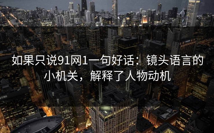 如果只说91网1一句好话：镜头语言的小机关，解释了人物动机-第1张图片-蘑菇视频ios - 苹果用户专属高清APP