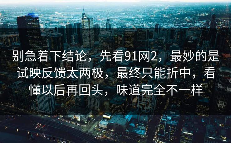 别急着下结论,先看91网2,最妙的是试映反馈太两极,最终只能折中,看懂以后再回头,味道完全不一样-第1张图片-蘑菇视频ios - 苹果用户专属高清APP 别急着下结论,先看91网2,最妙的是试映反馈太两极,最终只能折中,看懂以后再回头,味道完全不一样-第1张图片-蘑菇视频ios - 苹果用户专属高清APP