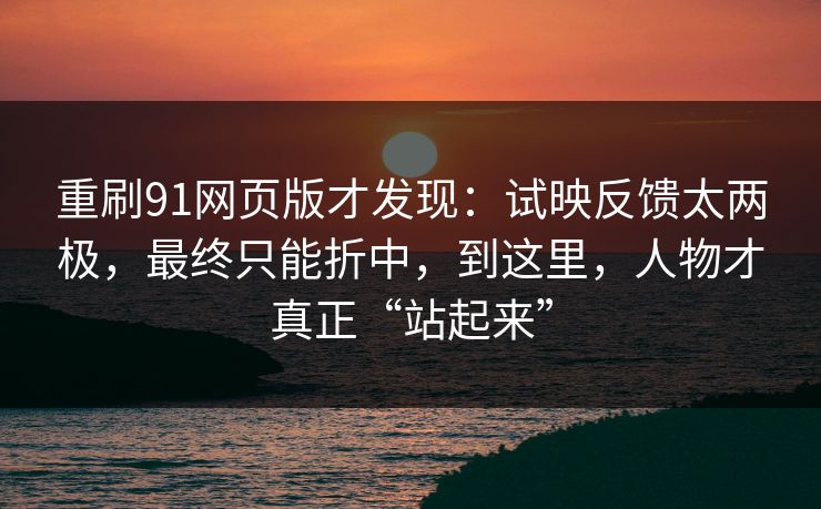 重刷91网页版才发现：试映反馈太两极，最终只能折中，到这里，人物才真正“站起来”-第1张图片-蘑菇视频ios - 苹果用户专属高清APP