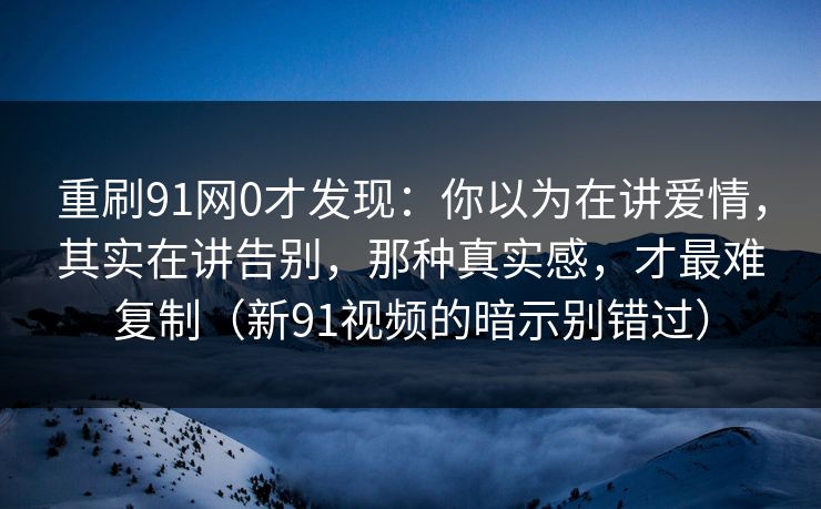 重刷91网0才发现：你以为在讲爱情，其实在讲告别，那种真实感，才最难复制（新91视频的暗示别错过）-第1张图片-蘑菇视频ios - 苹果用户专属高清APP