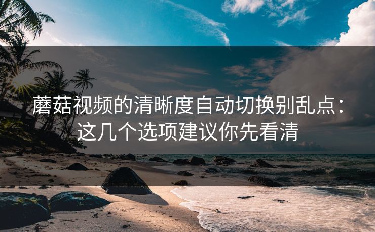 蘑菇视频的清晰度自动切换别乱点：这几个选项建议你先看清
