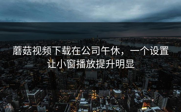 蘑菇视频下载在公司午休，一个设置让小窗播放提升明显