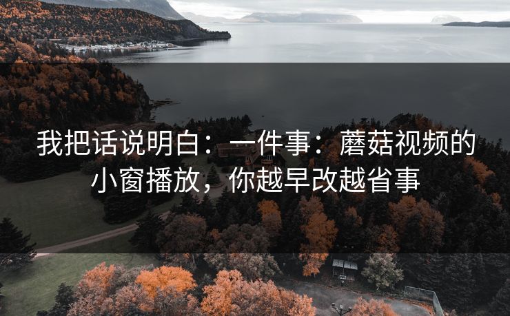 我把话说明白:一件事:蘑菇视频的小窗播放,你越早改越省事 我把话说明白:一件事:蘑菇视频的小窗播放,你越早改越省事
