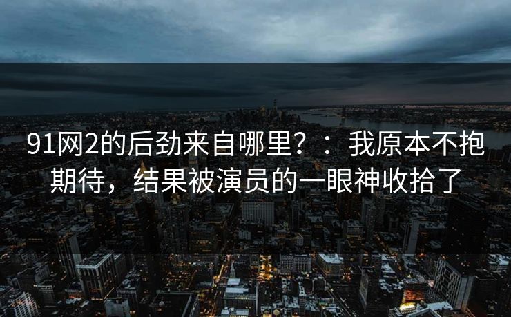 91网2的后劲来自哪里？：我原本不抱期待，结果被演员的一眼神收拾了