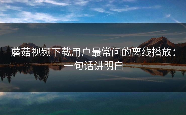 蘑菇视频下载用户最常问的离线播放：一句话讲明白