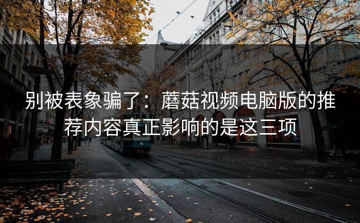 别被表象骗了：蘑菇视频电脑版的推荐内容真正影响的是这三项