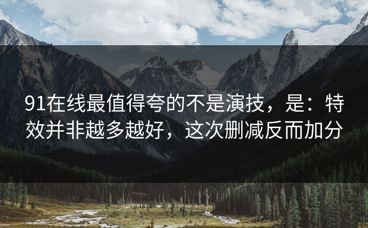 91在线最值得夸的不是演技，是：特效并非越多越好，这次删减反而加分-第1张图片-蘑菇视频ios - 苹果用户专属高清APP