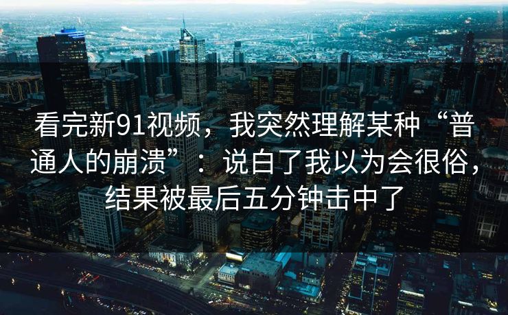 看完新91视频，我突然理解某种“普通人的崩溃”：说白了我以为会很俗，结果被最后五分钟击中了