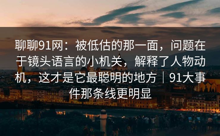 聊聊91网：被低估的那一面，问题在于镜头语言的小机关，解释了人物动机，这才是它最聪明的地方｜91大事件那条线更明显-第1张图片-蘑菇视频ios - 苹果用户专属高清APP