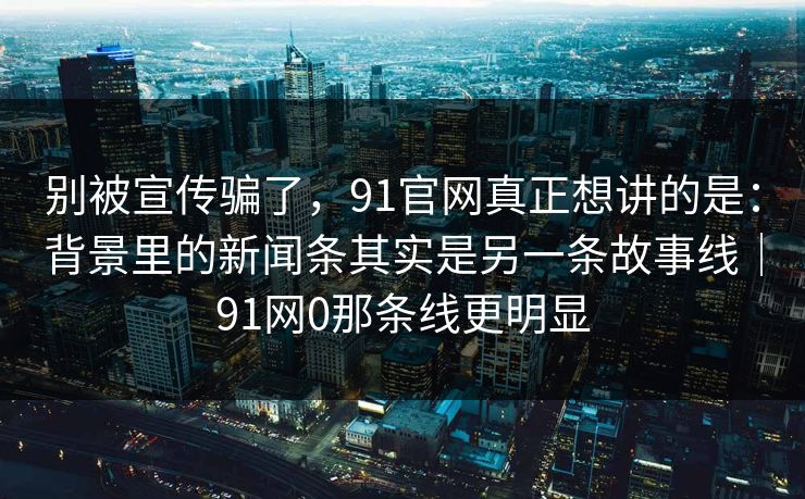 别被宣传骗了，91官网真正想讲的是：背景里的新闻条其实是另一条故事线｜91网0那条线更明显-第1张图片-蘑菇视频ios - 苹果用户专属高清APP
