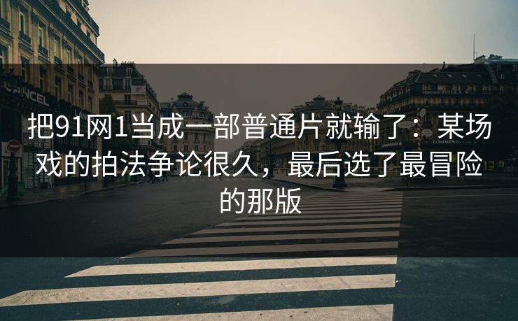 把91网1当成一部普通片就输了：某场戏的拍法争论很久，最后选了最冒险的那版-第1张图片-蘑菇视频ios - 苹果用户专属高清APP