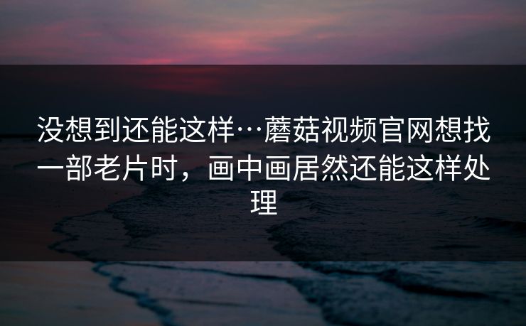 没想到还能这样…蘑菇视频官网想找一部老片时，画中画居然还能这样处理-第1张图片-蘑菇视频ios - 苹果用户专属高清APP