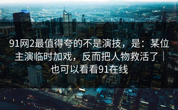 91网2最值得夸的不是演技，是：某位主演临时加戏，反而把人物救活了｜也可以看看91在线