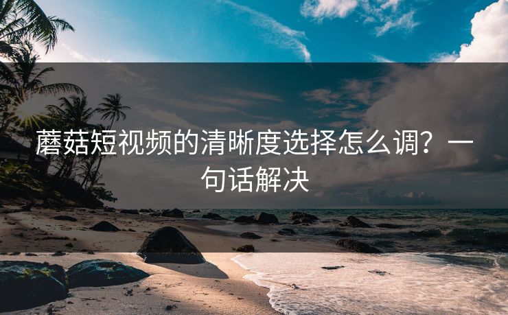 蘑菇短视频的清晰度选择怎么调?一句话解决 蘑菇短视频的清晰度选择怎么调?一句话解决