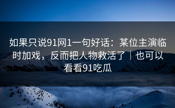 如果只说91网1一句好话：某位主演临时加戏，反而把人物救活了｜也可以看看91吃瓜