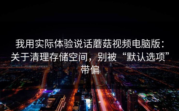 我用实际体验说话蘑菇视频电脑版：关于清理存储空间，别被“默认选项”带偏