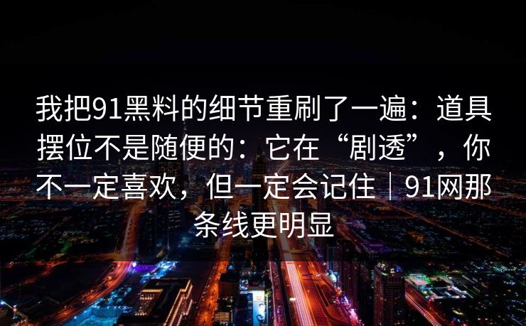 我把91黑料的细节重刷了一遍：道具摆位不是随便的：它在“剧透”，你不一定喜欢，但一定会记住｜91网那条线更明显