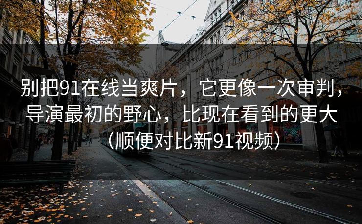 别把91在线当爽片，它更像一次审判，导演最初的野心，比现在看到的更大（顺便对比新91视频）