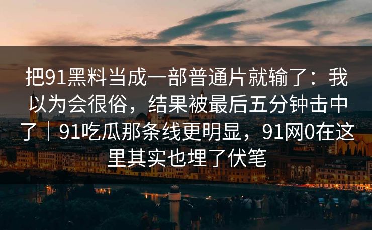 把91黑料当成一部普通片就输了:我以为会很俗,结果被最后五分钟击中了|91吃瓜那条线更明显,91网0在这里其实也埋了伏笔-第1张图片-蘑菇视频ios - 苹果用户专属高清APP 把91黑料当成一部普通片就输了:我以为会很俗,结果被最后五分钟击中了|91吃瓜那条线更明显,91网0在这里其实也埋了伏笔-第1张图片-蘑菇视频ios - 苹果用户专属高清APP
