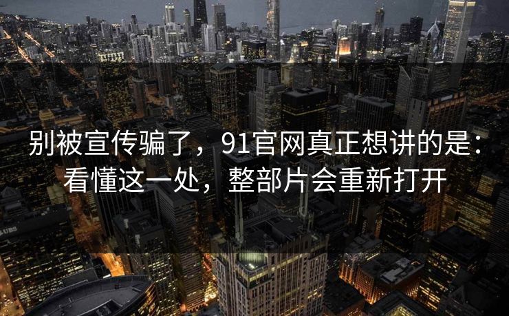 别被宣传骗了,91官网真正想讲的是:看懂这一处,整部片会重新打开-第1张图片-蘑菇视频ios - 苹果用户专属高清APP 别被宣传骗了,91官网真正想讲的是:看懂这一处,整部片会重新打开-第1张图片-蘑菇视频ios - 苹果用户专属高清APP